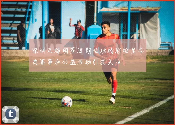 深圳足球明星近期活动精彩纷呈各类赛事和公益活动引发关注