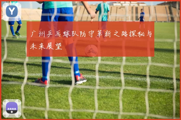 广州乒乓球队防守革新之路探秘与未来展望