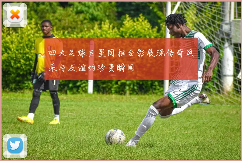 四大足球巨星同框合影展现传奇风采与友谊的珍贵瞬间