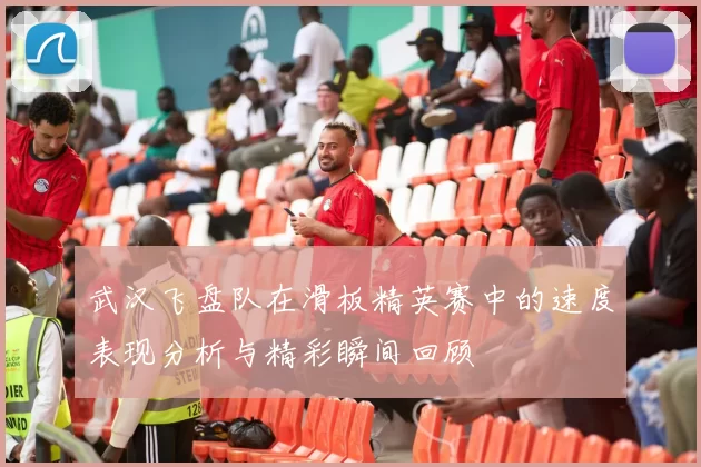 武汉飞盘队在滑板精英赛中的速度表现分析与精彩瞬间回顾