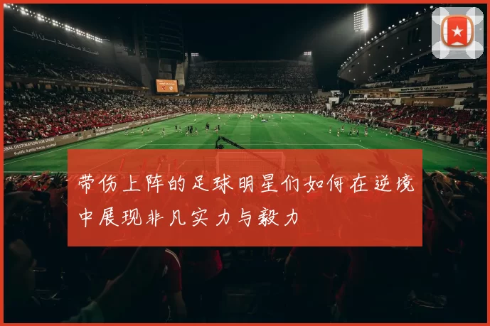 带伤上阵的足球明星们如何在逆境中展现非凡实力与毅力
