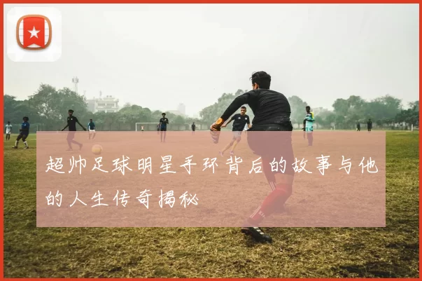 超帅足球明星手环背后的故事与他的人生传奇揭秘