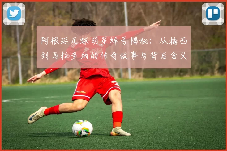 阿根廷足球明星绰号揭秘：从梅西到马拉多纳的传奇故事与背后含义