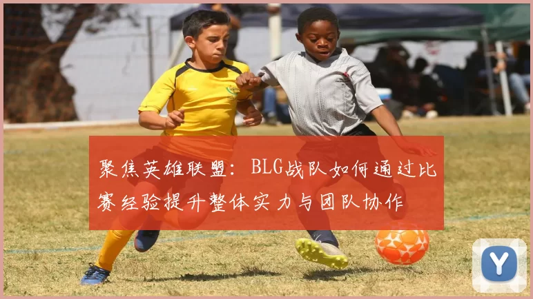 聚焦英雄联盟：BLG战队如何通过比赛经验提升整体实力与团队协作