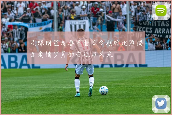 足球明星与妻子昔日今朝对比照揭示爱情岁月的变迁与风采