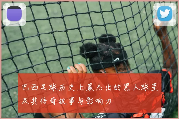 巴西足球历史上最杰出的黑人球星及其传奇故事与影响力