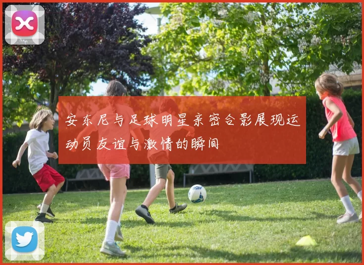 安东尼与足球明星亲密合影展现运动员友谊与激情的瞬间