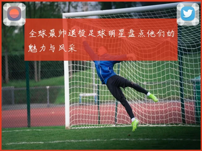 全球最帅退役足球明星盘点他们的魅力与风采