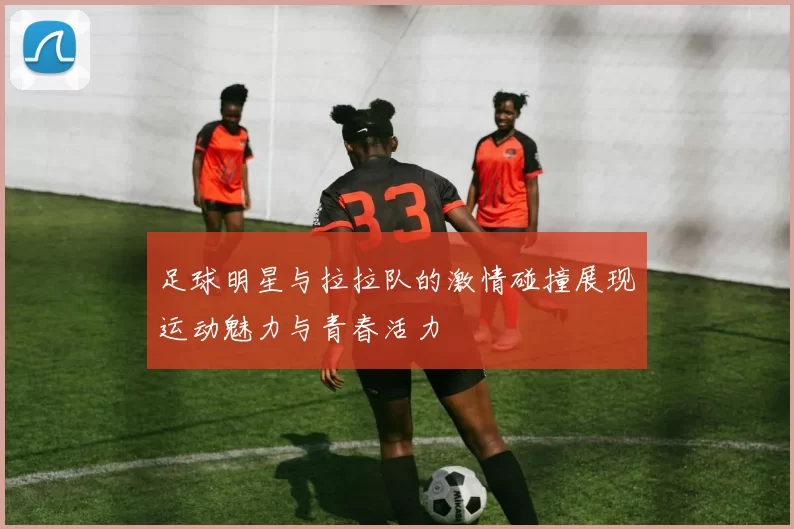 足球明星与拉拉队的激情碰撞展现运动魅力与青春活力