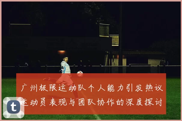 广州极限运动队个人能力引发热议运动员表现与团队协作的深度探讨