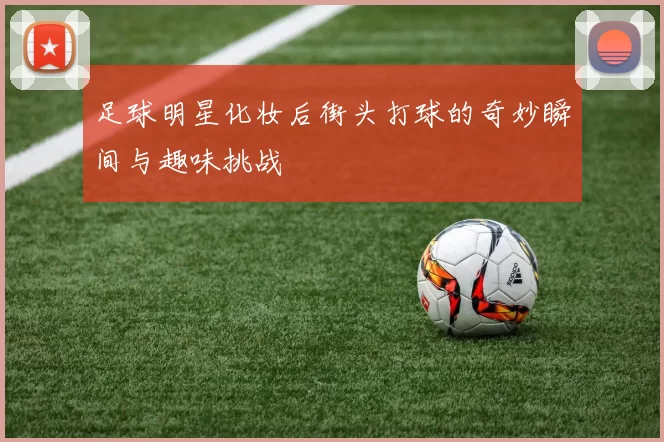 足球明星化妆后街头打球的奇妙瞬间与趣味挑战
