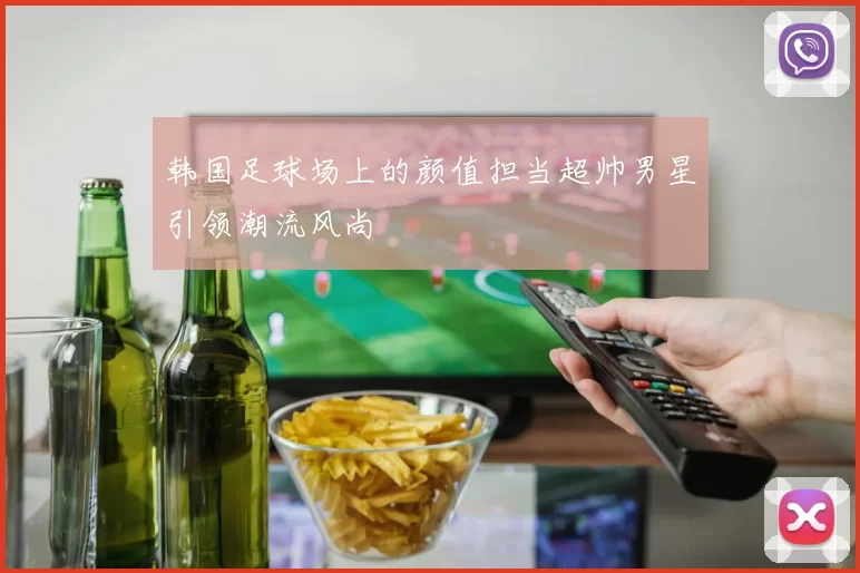 韩国足球场上的颜值担当超帅男星引领潮流风尚