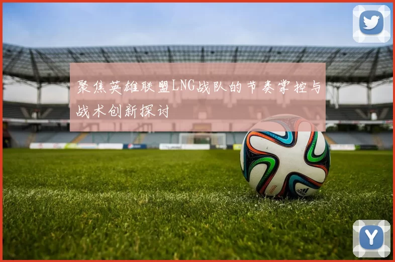 聚焦英雄联盟LNG战队的节奏掌控与战术创新探讨