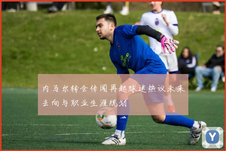 内马尔转会传闻再起球迷热议未来去向与职业生涯规划