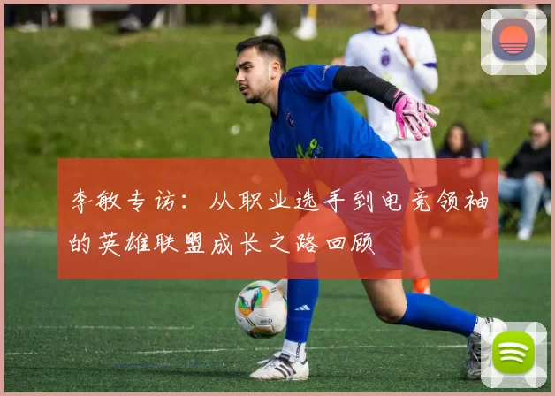 李敏专访：从职业选手到电竞领袖的英雄联盟成长之路回顾
