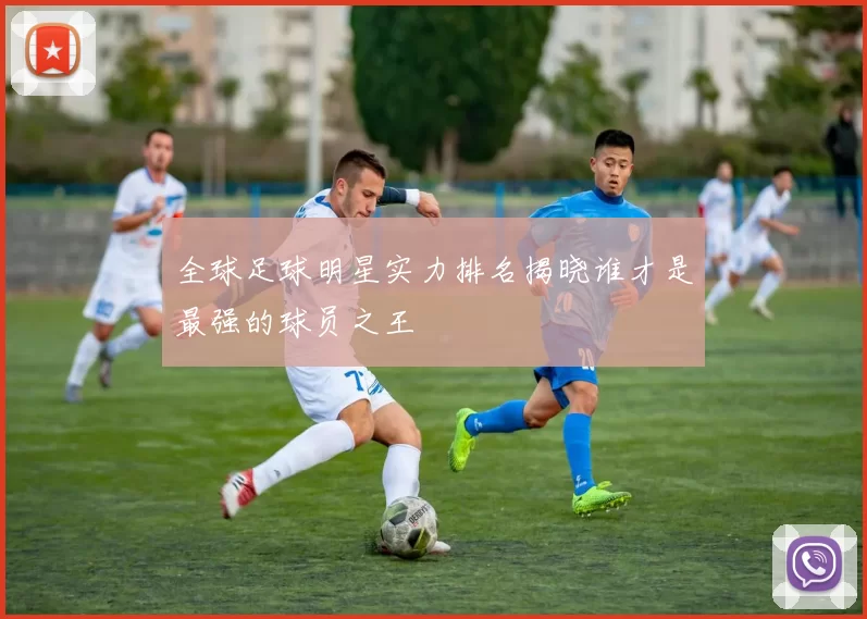 全球足球明星实力排名揭晓谁才是最强的球员之王