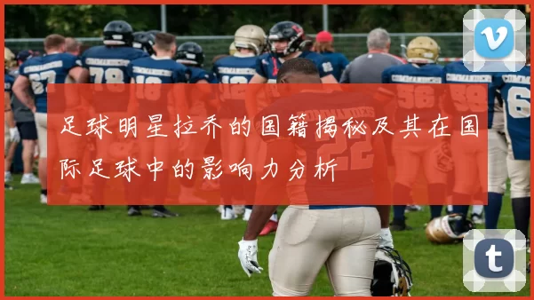 足球明星拉乔的国籍揭秘及其在国际足球中的影响力分析