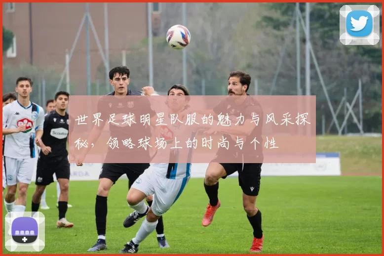 世界足球明星队服的魅力与风采探秘，领略球场上的时尚与个性