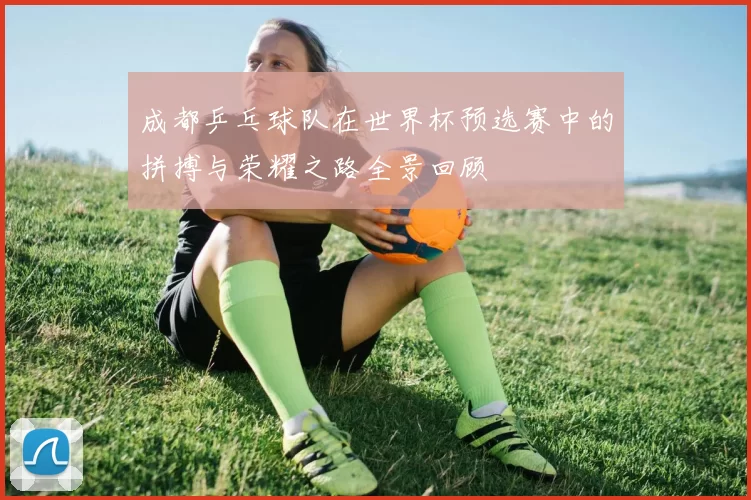 成都乒乓球队在世界杯预选赛中的拼搏与荣耀之路全景回顾