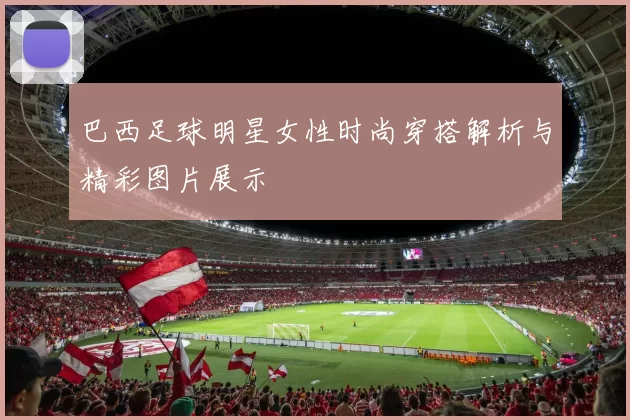 巴西足球明星女性时尚穿搭解析与精彩图片展示