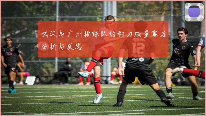 武汉与广州排球队的耐力较量赛后分析与反思