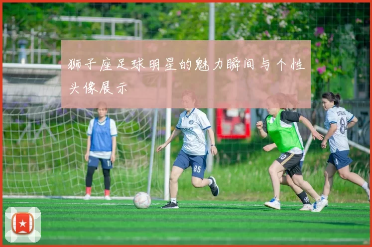 狮子座足球明星的魅力瞬间与个性头像展示