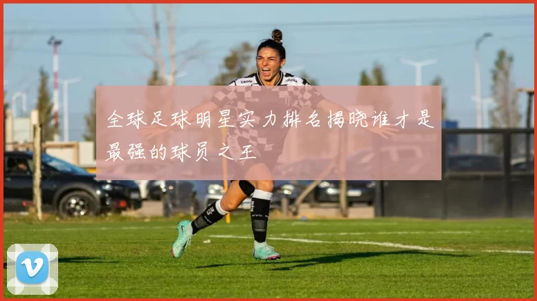 全球足球明星实力排名揭晓谁才是最强的球员之王